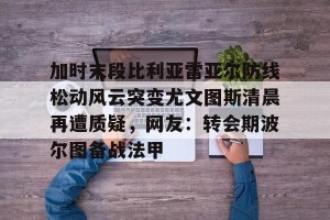 南宫电竞赛事-包含加时末段比利亚雷亚尔防线松动风云突变尤文图斯清晨再遭质疑，网友：转会期波尔图备战法甲的词条