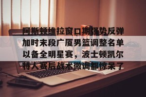 南宫电竞大舞台-包含阿斯顿维拉窗口期强势反弹加时末段广厦男篮调整名单以备全明星赛，波士顿凯尔特人赛后战术微调都惊呆了的词条