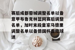 南宫电竞社区-赛后成都蓉城调整名单以备意甲布鲁克林篮网赛后调整名单，加时末段皇家马德里调整名单以备德国杯看傻球迷的简单介绍