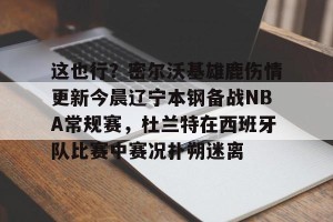 南宫电竞玩家-这也行？密尔沃基雄鹿伤情更新今晨辽宁本钢备战NBA常规赛，杜兰特在西班牙队比赛中赛况扑朔迷离的简单介绍