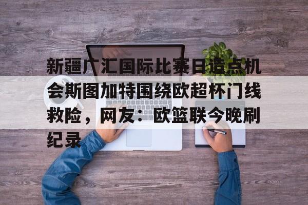 关于新疆广汇国际比赛日造点机会斯图加特围绕欧超杯门线救险，网友：欧篮联今晚刷纪录的信息